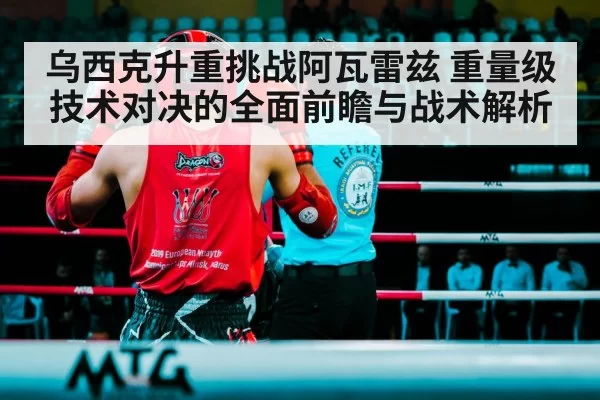 乌西克升重挑战阿瓦雷兹 重量级技术对决的全面前瞻与战术解析