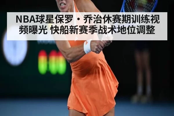 NBA球星保罗·乔治休赛期训练视频曝光 快船新赛季战术地位调整