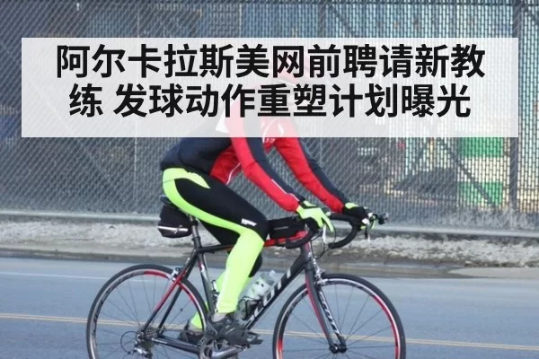 阿尔卡拉斯美网前聘请新教练 发球动作重塑计划曝光