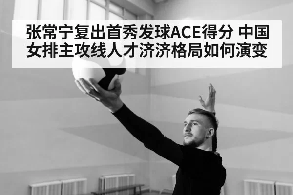 张常宁复出首秀发球ACE得分 中国女排主攻线人才济济格局如何演变